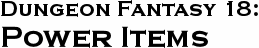 GURPS Dungeon Fantasy 18: Power Items GURPS Dungeon Fantasy 18: Power Items